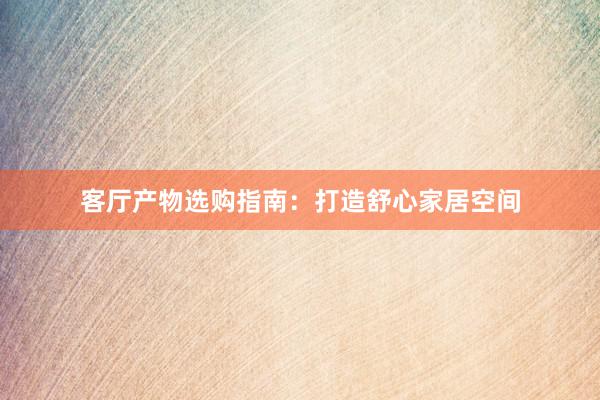 客厅产物选购指南：打造舒心家居空间