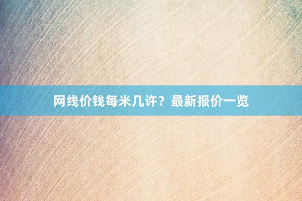 网线价钱每米几许？最新报价一览
