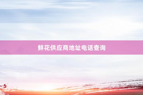 鲜花供应商地址电话查询