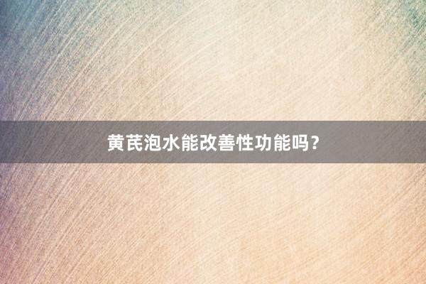 黄芪泡水能改善性功能吗？
