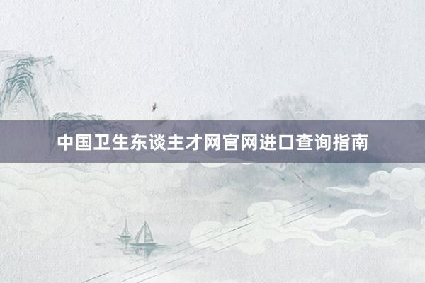 中国卫生东谈主才网官网进口查询指南